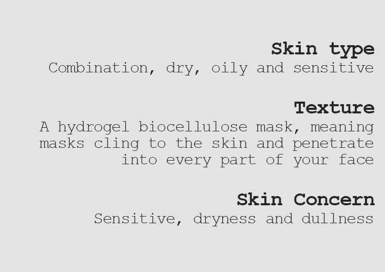 Skin type Combination, dry, oily, and sensitive  Texture A hydrogel biocellulose mask, meaning masks cling to the skin and penetrate into every part of your face  Skin Concern Sensitive, dryness, and dullness