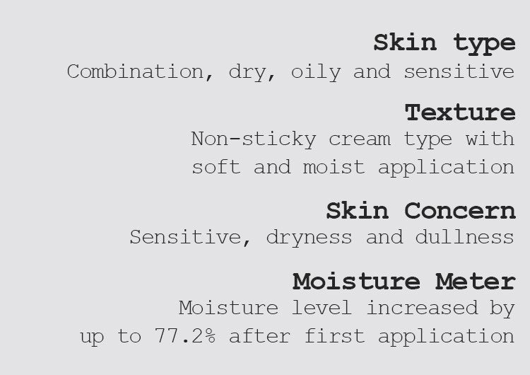 Skin type Combination, dry, oily, and sensitive  Texture Non-sticky cream type with soft and moist application Skin Concern Sensitive, dryness and dullness Moisture Meter Moisture level increased by up to 77.2% after first application