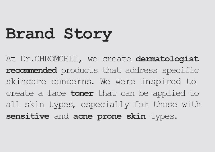 At Dr.CHROMCELL, we create dermatologist recommended products that address specific skincare concerns. We were inspired to create a face toner that can be applied to all skin types, especially for those with sensitive and acne prone skin types. 