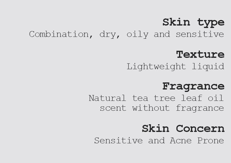 Skin type Combination, dry, oily, and sensitive  Texture Lightweight liquid Fragrance Natural tea tree leaf oil scent without fragrance Skin Concern Sensitive and Acne Prone 