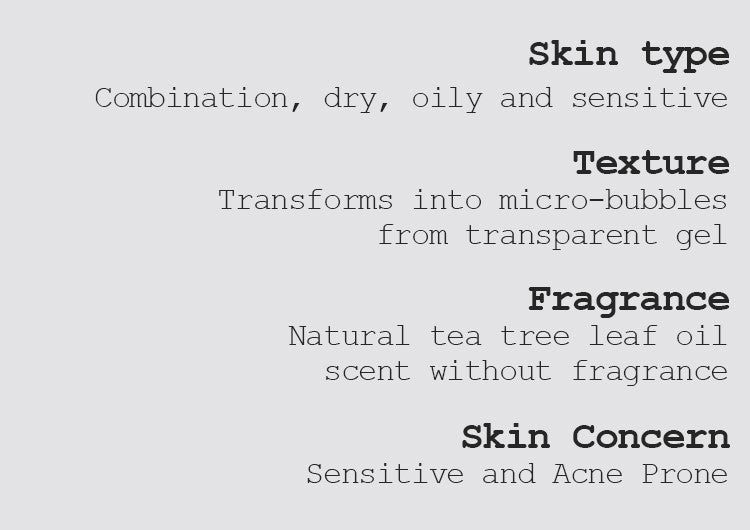 Skin type Combination, dry, oily, and sensitive  Texture Transforms into micro-bubbles from transparent gel Fragrance Natural tea tree leaf oil scent without fragrance Skin Concern Sensitive and Acne Prone 