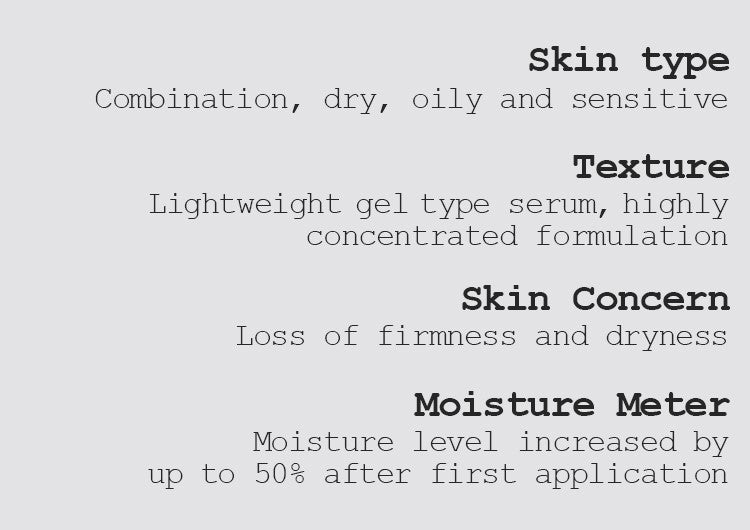 Skin type Combination, dry, oily, and sensitive  Texture Lightweight gel type serum, highly concentrated formulation Skin Concern Loss of firmness and dryness Moisture Meter Moisture level increased by up to 50% after first application