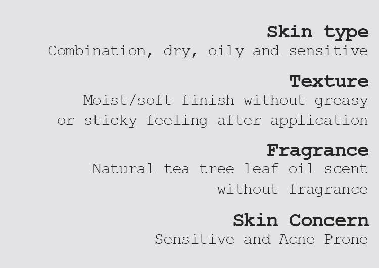 Skin type Combination, dry, oily, and sensitive  Texture Moist/soft finish without greasy or sticky feeling after application Fragrance Natural tea tree leaf oil scent without fragrance Skin Concern Sensitive and Acne Prone   